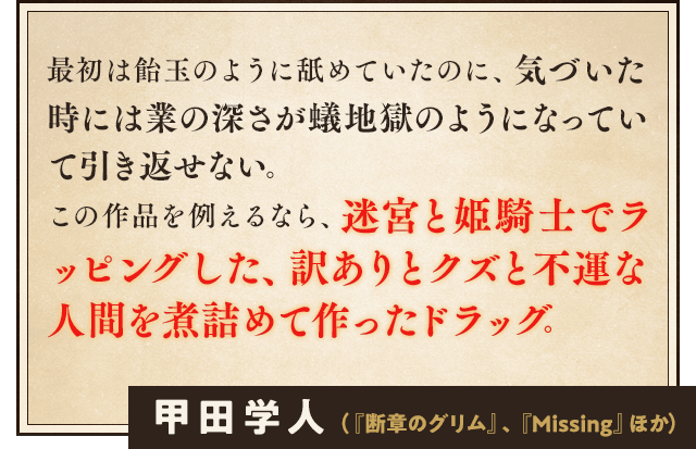 最初は飴玉のように舐めていたのに、気づいた時には業の深さが蟻地獄のようになっていて引き返せない。この作品を例えるなら、迷宮と姫騎士でラッピングした、訳ありとクズと不運な人間を煮詰めて作ったドラッグ。甲田学人