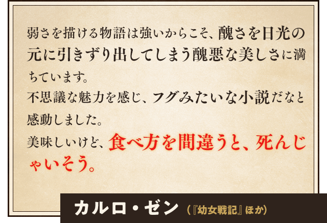 弱さを描ける物語は強いからこそ、醜さを日光の元に引きずり出してしまう醜悪な美しさに満ちています。不思議な魅力を感じ、フグみたいな小説だなと感動しました。美味しいけど、食べ方を間違うと、死んじゃいそう。カルロ・ゼン