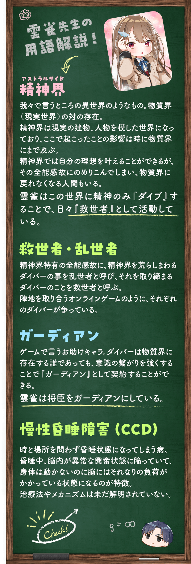 雲雀先生の用語解説・精神界（アストラルサイド）我々で言うところの異世界のようなもの。物質界（現実世界）の対の存在。精神界は現実の建物、人物を模した世界になっており、ここで起こったことの影響は時に物質界にまで及ぶ。精神界では自分の理想を叶えることができるが、その全能感故にのめりこんでしまい、物質界に戻れなくなる人間もいる。雲雀はこの世界に精神のみ『ダイブ』することで、日々『救世者』として活動している。・救世者・乱世者精神界特有の全能感故に、精神界を荒らしまわるダイバーの事を乱世者と呼び、それを取り締まるダイバーのことを救世者と呼ぶ。陣地を取り合うオンラインゲームのように、それぞれのダイバーが争っている。・ガーディアンゲームで言うお助けキャラ。ダイバーは物質界に存在する誰であっても、意識の繋がりを強くすることで『ガーディアン』として契約することができる。雲雀は将臣をガーディアンにしている。・慢性昏睡障害（CCD）時と場所を問わず昏睡状態になってしまう病。昏睡中、脳内が異常な興奮状態に陥っていて、身体は動かないのに脳にはそれなりの負荷がかかっている状態になるのが特徴。治療法やメカニズムは未だ解明されていない。