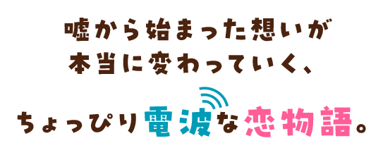 嘘から始まった想いが本当に変わっていく、ちょっぴり電波な恋物語。